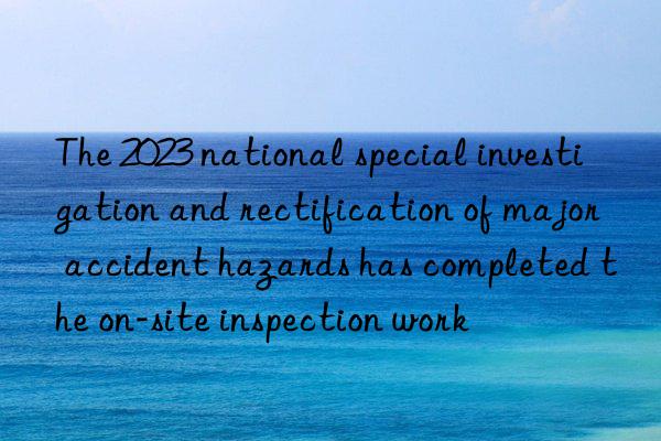 the 2023 national special investigation and rectification of major accident hazards has completed the on-site inspection work