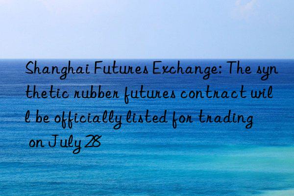 shanghai futures exchange: the synthetic rubber futures contract will be officially listed for trading on july 28