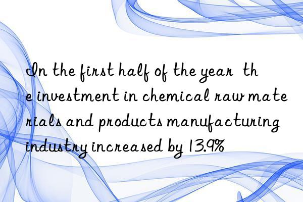 in the first half of the year  the investment in chemical raw materials and products manufacturing industry increased by 13.9%