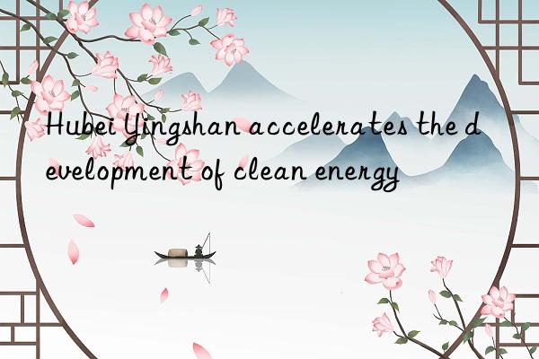 hubei yingshan accelerates the development of clean energy