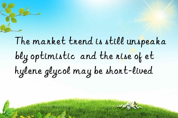 the market trend is still unspeakably optimistic  and the rise of ethylene glycol may be short-lived