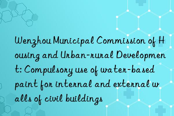 wenzhou municipal commission of housing and urban-rural development: compulsory use of water-based paint for internal and external walls of civil buildings