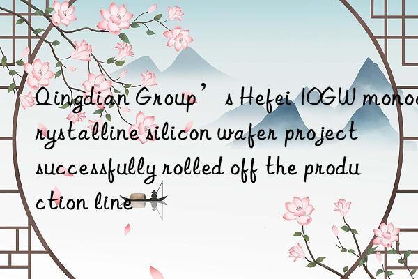 qingdian group’s hefei 10gw monocrystalline silicon wafer project successfully rolled off the production line