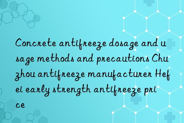 concrete antifreeze dosage and usage methods and precautions chuzhou antifreeze manufacturer hefei early strength antifreeze price