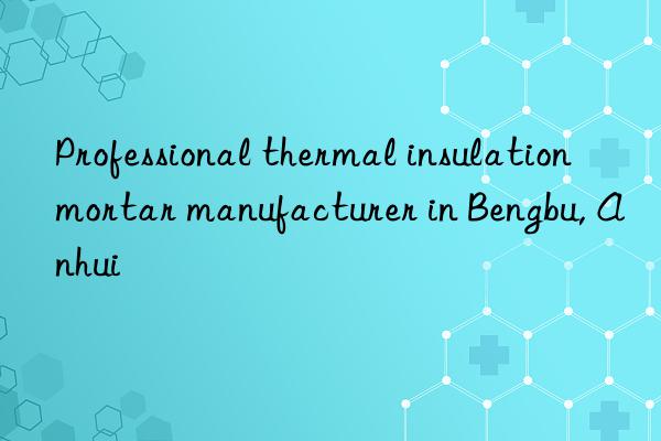 professional thermal insulation mortar manufacturer in bengbu, anhui