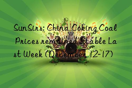 sunsirs: china coking coal prices remained stable last week (december 12-17)