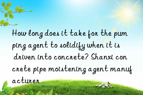 how long does it take for the pumping agent to solidify when it is driven into concrete? shanxi concrete pipe moistening agent manufacturer