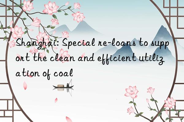 shanghai: special re-loans to support the clean and efficient utilization of coal