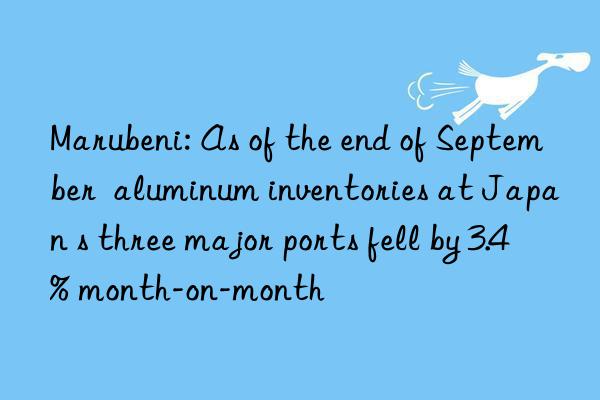 marubeni: as of the end of september  aluminum inventories at japan s three major ports fell by 3.4% month-on-month