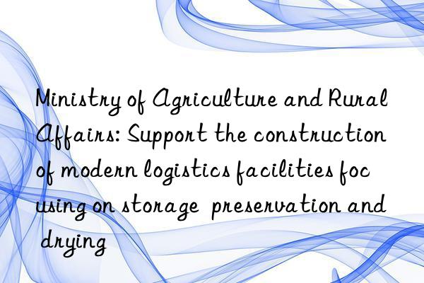 ministry of agriculture and rural affairs: support the construction of modern logistics facilities focusing on storage  preservation and drying