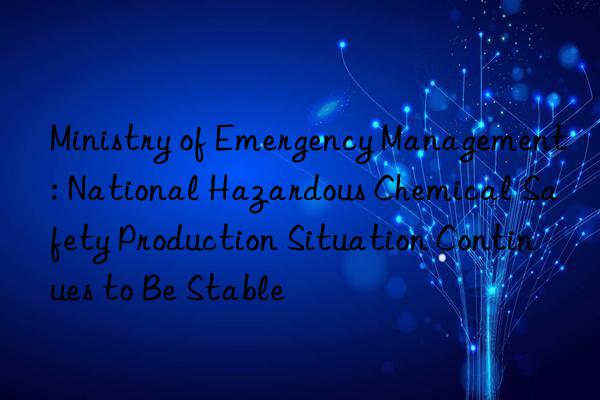 ministry of emergency management: national hazardous chemical safety production situation continues to be stable