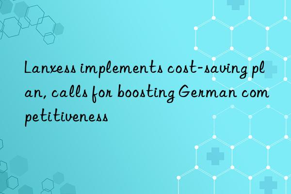 lanxess implements cost-saving plan, calls for boosting german competitiveness