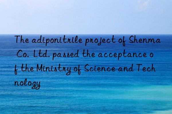 the adiponitrile project of shenma co.  ltd. passed the acceptance of the ministry of science and technology