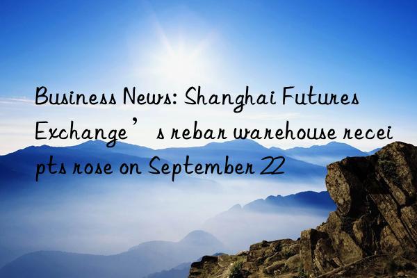 business news: shanghai futures exchange’s rebar warehouse receipts rose on september 22
