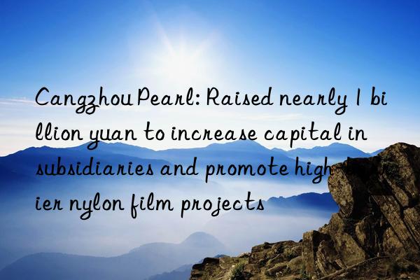 cangzhou pearl: raised nearly 1 billion yuan to increase capital in subsidiaries and promote high-barrier nylon film projects