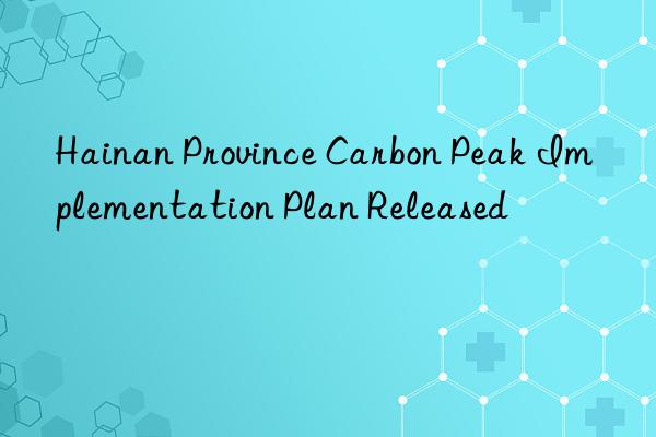hainan province carbon peak implementation plan released