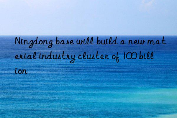 ningdong base will build a new material industry cluster of 100 billion