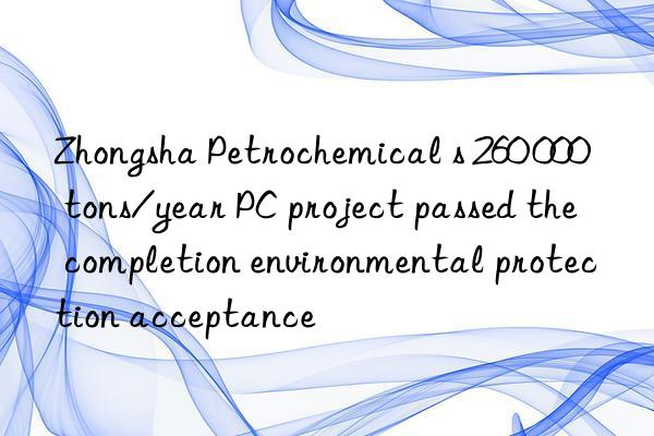 zhongsha petrochemical s 260 000 tons/year pc project passed the completion environmental protection acceptance