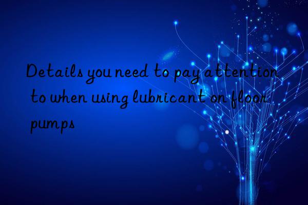 details you need to pay attention to when using lubricant on floor pumps