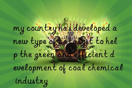 my country has developed a new type of catalyst to help the green and efficient development of coal chemical industry