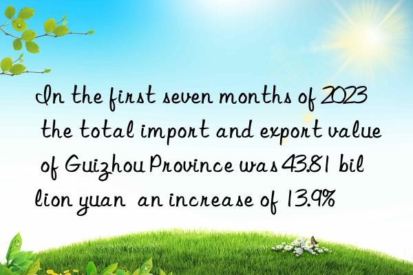 in the first seven months of 2023 the total import and export value of guizhou province was 43.81 billion yuan an increase of 13.9%