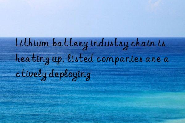 lithium battery industry chain is heating up, listed companies are actively deploying