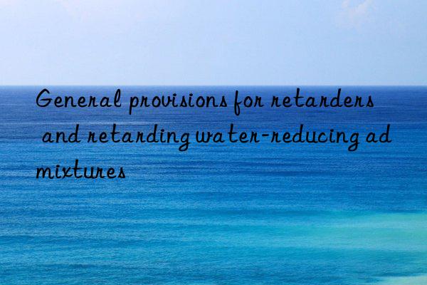 general provisions for retarders and retarding water-reducing admixtures