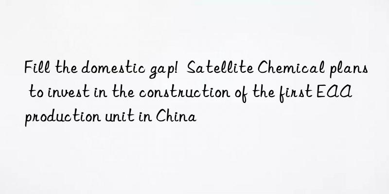 fill the domestic gap!  satellite chemical plans to invest in the construction of the first eaa production unit in china