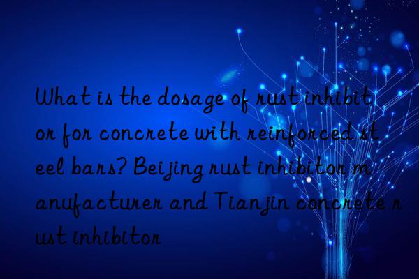 what is the dosage of rust inhibitor for concrete with reinforced steel bars? beijing rust inhibitor manufacturer and tianjin concrete rust inhibitor
