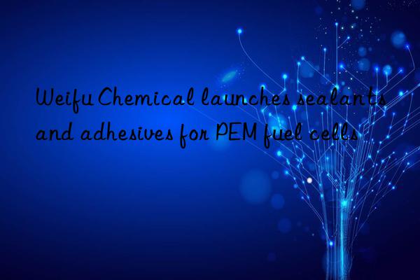 weifu chemical launches sealants and adhesives for pem fuel cells