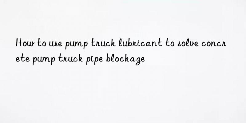 how to use pump truck lubricant to solve concrete pump truck pipe blockage