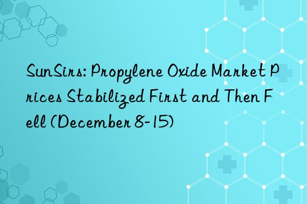 sunsirs: propylene oxide market prices stabilized first and then fell (december 8-15)
