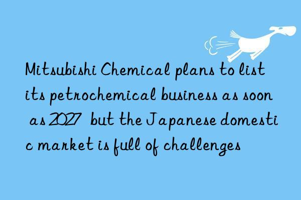 mitsubishi chemical plans to list its petrochemical business as soon as 2027  but the japanese domestic market is full of challenges