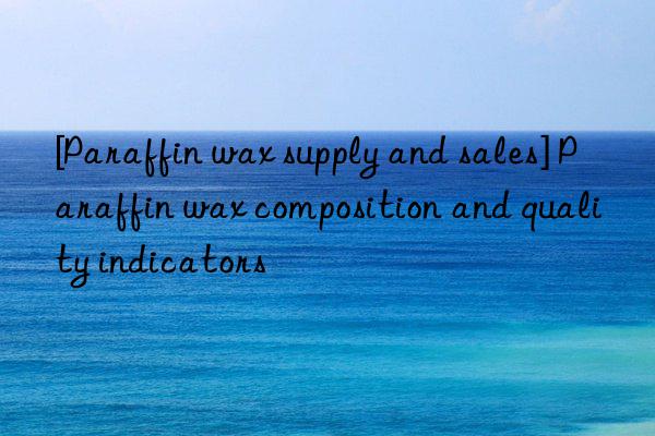 [paraffin wax supply and sales] paraffin wax composition and quality indicators