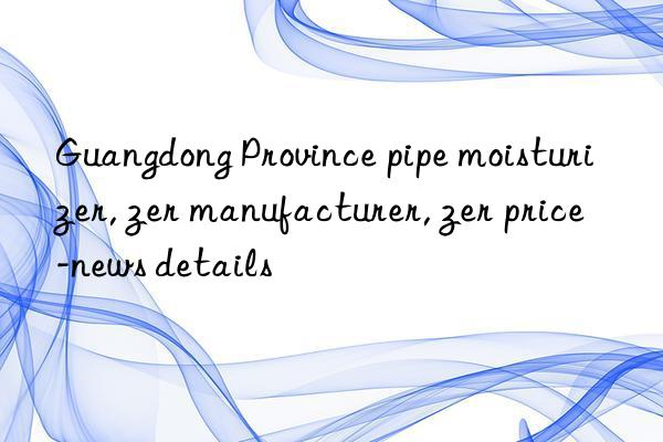 guangdong province pipe moisturizer, guangdong province pipe moisturizer manufacturer, guangdong province pipe moisturizer price-news details