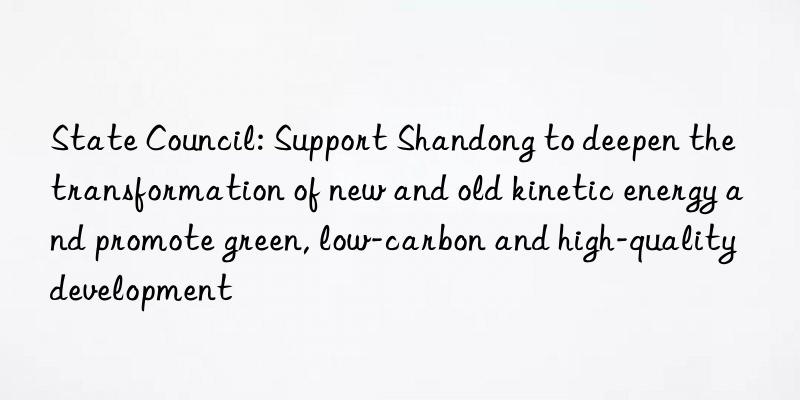 state council: support shandong to deepen the transformation of new and old kinetic energy and promote green, low-carbon and high-quality development