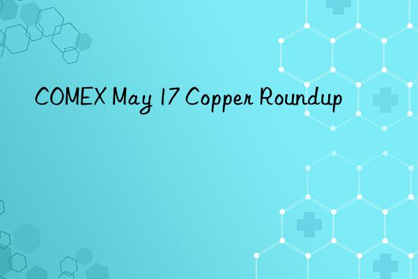 comex may 17 copper roundup