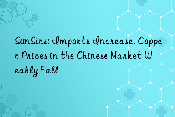 sunsirs: imports increase, copper prices in the chinese market weakly fall