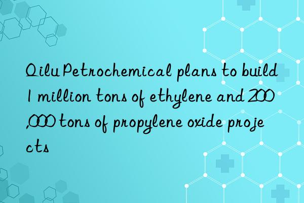 qilu petrochemical plans to build 1 million tons of ethylene and 200,000 tons of propylene oxide projects
