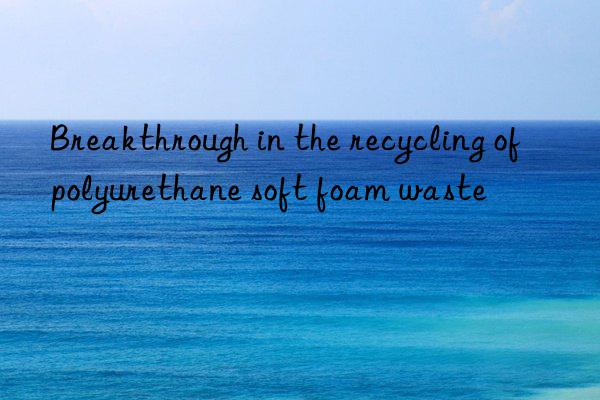 breakthrough in the recycling of polyurethane soft foam waste