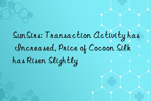 sunsirs: transaction activity has increased, price of cocoon silk has risen slightly