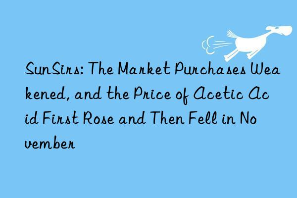 sunsirs: the market purchases weakened, and the price of acetic acid first rose and then fell in november
