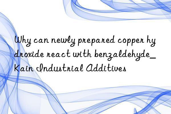 why can newly prepared copper hydroxide react with benzaldehyde_kain industrial additives