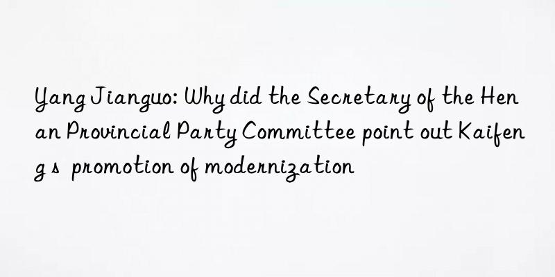 yang jianguo: why did the secretary of the henan provincial party committee point out kaifeng s promotion of modernization