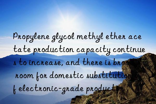 propylene glycol methyl ether acetate production capacity continues to increase, and there is broad room for domestic substitution of electronic-grade products