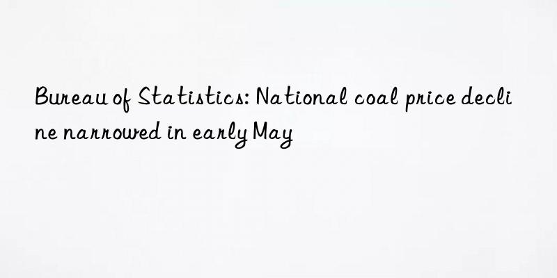 bureau of statistics: national coal price decline narrowed in early may