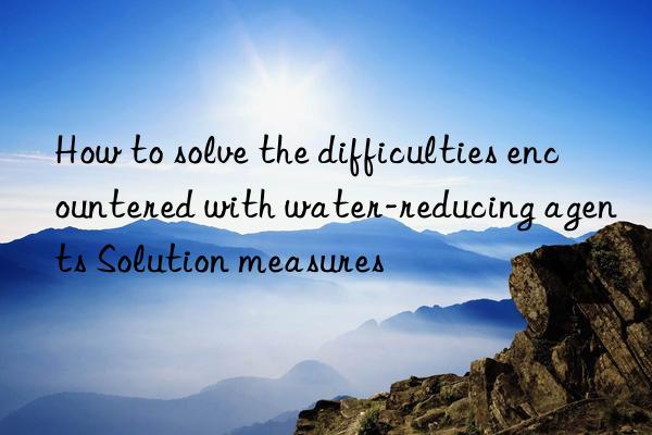 how to solve the difficulties encountered with water-reducing agents solution measures