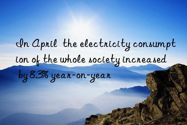 in april  the electricity consumption of the whole society increased by 8.3% year-on-year