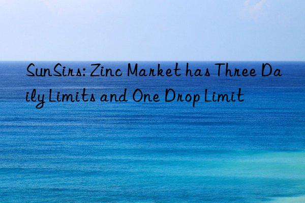 sunsirs: zinc market has three daily limits and one drop limit