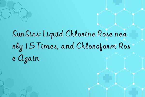 sunsirs: liquid chlorine rose nearly 1.5 times, and chloroform rose again